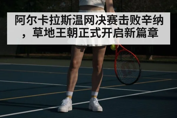 阿尔卡拉斯温网决赛击败辛纳,草地王朝正式开启新篇章