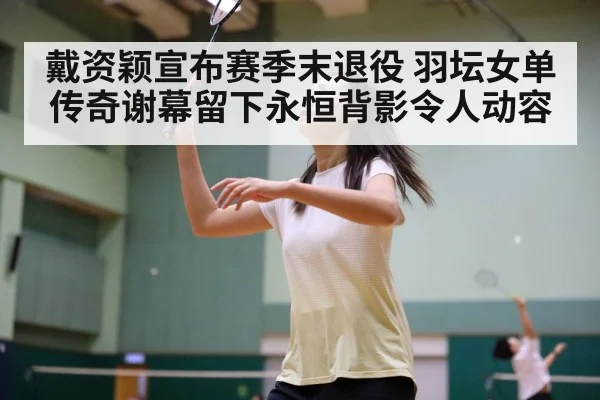 戴资颖宣布赛季末退役 羽坛女单传奇谢幕留下永恒背影令人动容